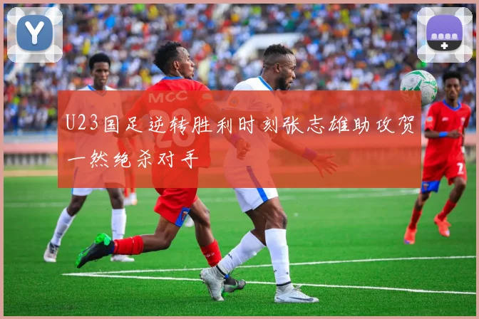 U23国足逆转胜利时刻张志雄助攻贺一然绝杀对手