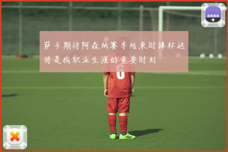 萨卡期待阿森纳赛季结束时捧杯这将是我职业生涯的重要时刻