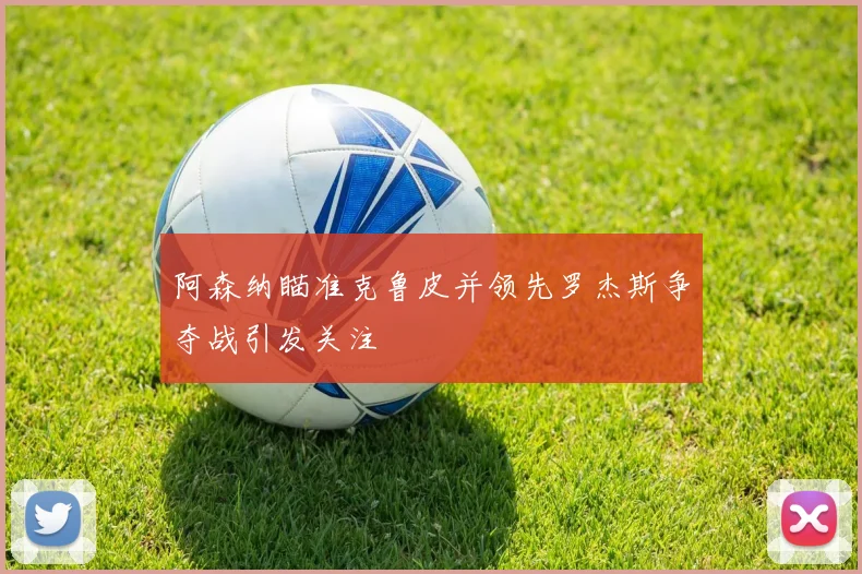 阿森纳瞄准克鲁皮并领先罗杰斯争夺战引发关注