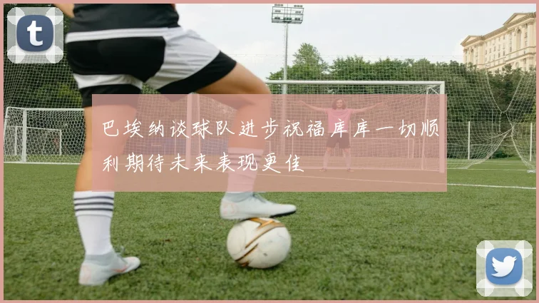 巴埃纳谈球队进步祝福库库一切顺利期待未来表现更佳