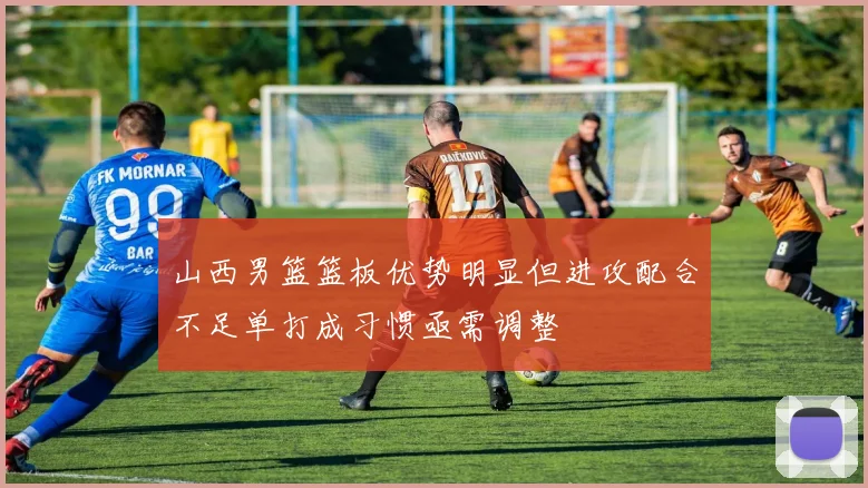 山西男篮篮板优势明显但进攻配合不足单打成习惯亟需调整