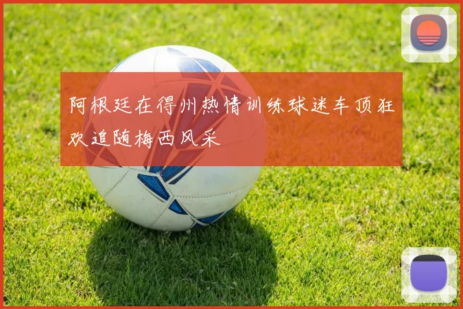 阿根廷在得州热情训练球迷车顶狂欢追随梅西风采