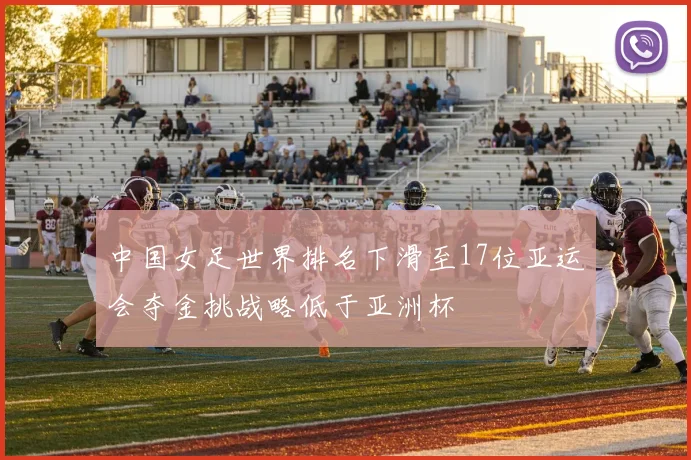 中国女足世界排名下滑至17位亚运会夺金挑战略低于亚洲杯