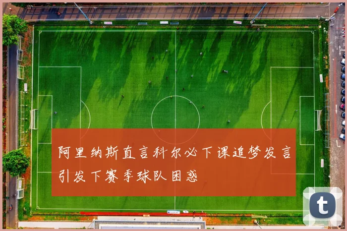 阿里纳斯直言科尔必下课追梦发言引发下赛季球队困惑