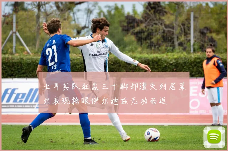 土耳其队狂轰三十脚却遭失利居莱尔表现抢眼伊尔迪兹无功而返