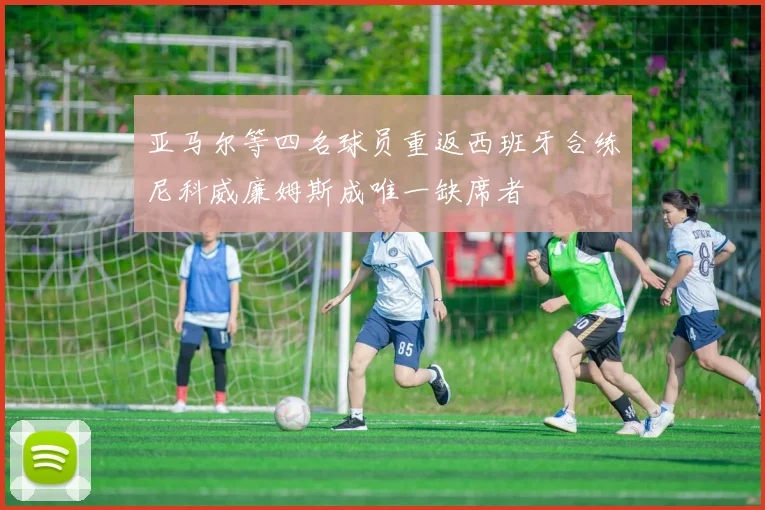 亚马尔等四名球员重返西班牙合练尼科威廉姆斯成唯一缺席者