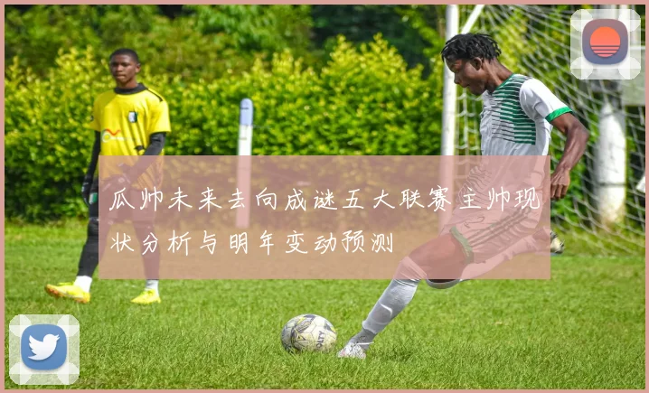 瓜帅未来去向成谜五大联赛主帅现状分析与明年变动预测
