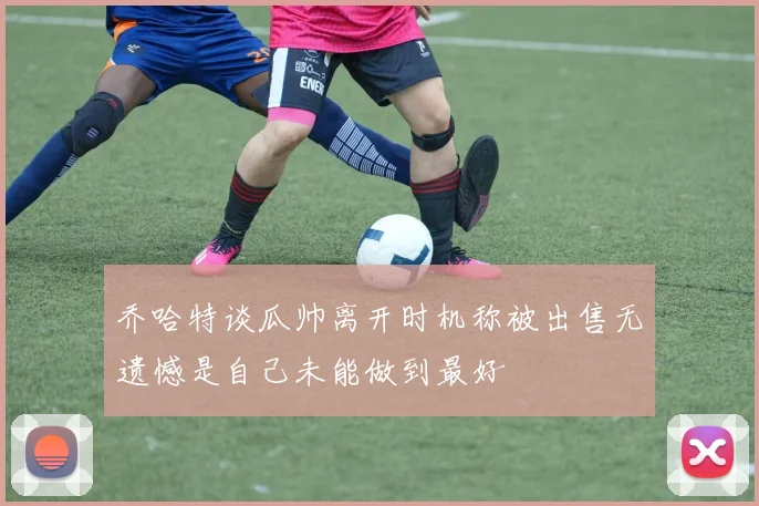 乔哈特谈瓜帅离开时机称被出售无遗憾是自己未能做到最好
