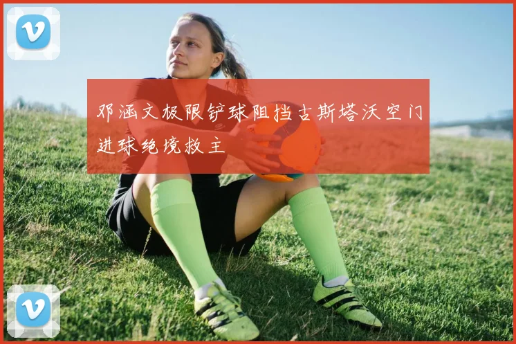 邓涵文极限铲球阻挡古斯塔沃空门进球绝境救主